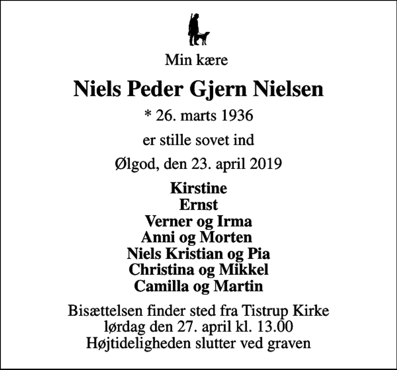 <p>Min kære<br />Niels Peder Gjern Nielsen<br />* 26. marts 1936<br />er stille sovet ind<br />Ølgod, den 23. april 2019<br />Kirstine Ernst Verner og Irma Anni og Morten Niels Kristian og Pia Christina og Mikkel Camilla og Martin<br />Bisættelsen finder sted fra Tistrup Kirke lørdag den 27. april kl. 13.00 Højtideligheden slutter ved graven</p>