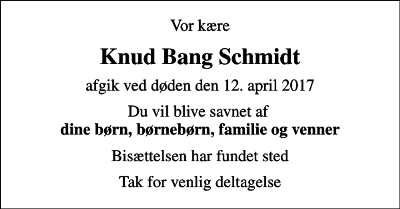 <p>Vor kære<br />Knud Bang Schmidt<br />afgik ved døden den 12. april 2017<br />Du vil blive savnet af <em>dine børn, børnebørn, familie og venner<br />Bisættelsen har fundet sted<br />Tak for venlig deltagelse</em></p>