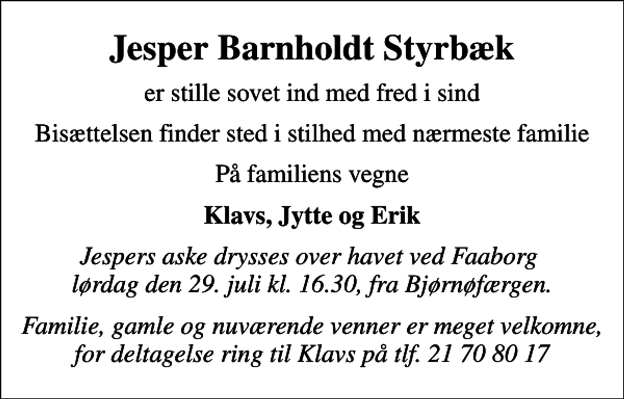 <p>Jesper Barnholdt Styrbæk<br />er stille sovet ind med fred i sind<br />Bisættelsen finder sted i stilhed med nærmeste familie<br />På familiens vegne<br />Klavs, Jytte og Erik<br />Jespers aske drysses over havet ved Faaborg lørdag den 29. juli kl. 16.30, fra Bjørnøfærgen.<br />Familie, gamle og nuværende venner er meget velkomne, for deltagelse ring til Klavs på tlf. 21 70 80 17</p>