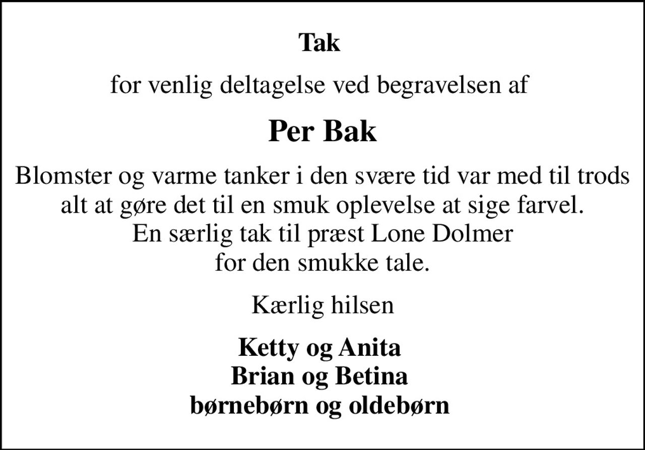 Tak 
for venlig deltagelse ved begravelsen af 
Per Bak
Blomster og varme tanker i den svære tid var med til trods alt at gøre det til en smuk oplevelse at sige farvel. En særlig tak til præst Lone Dolmer for den smukke tale.
Kærlig hilsen
Ketty og Anita  Brian og Betina  børnebørn og oldebørn