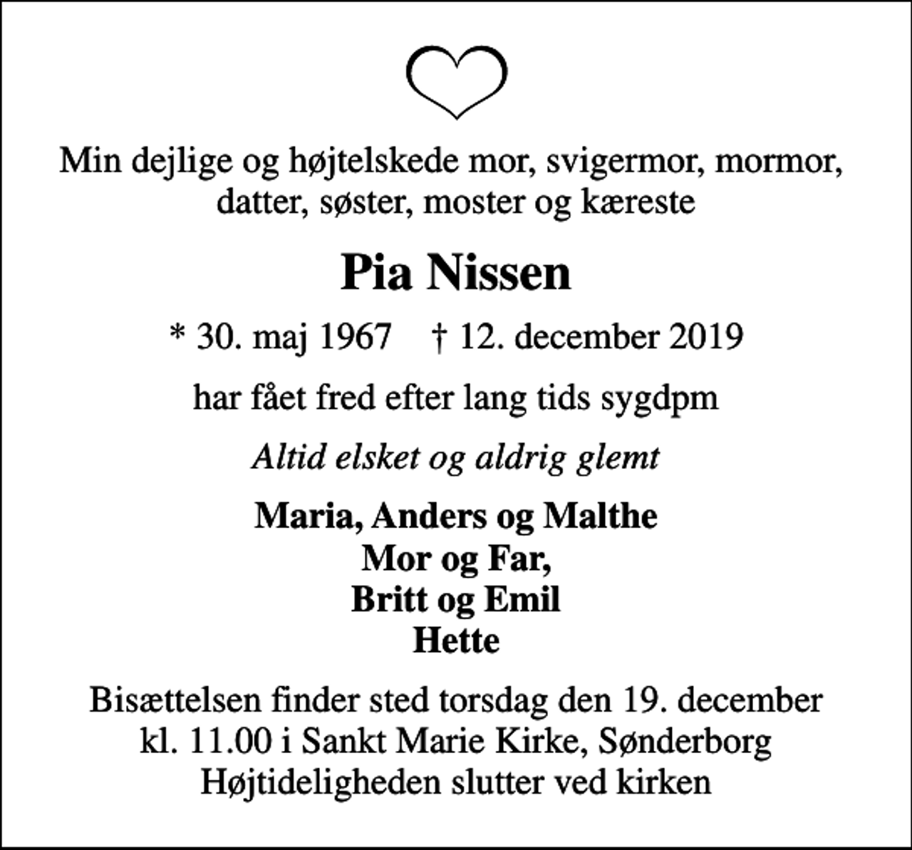 <p>Min dejlige og højtelskede mor, svigermor, mormor, datter, søster, moster og kæreste<br />Pia Nissen<br />* 30. maj 1967 ✝ 12. december 2019<br />har fået fred efter lang tids sygdpm<br />Altid elsket og aldrig glemt<br />Maria, Anders og Malthe Mor og Far, Britt og Emil Hette<br />Bisættelsen finder sted torsdag den 19. december kl. 11.00 i Sankt Marie Kirke, Sønderborg Højtideligheden slutter ved kirken</p>