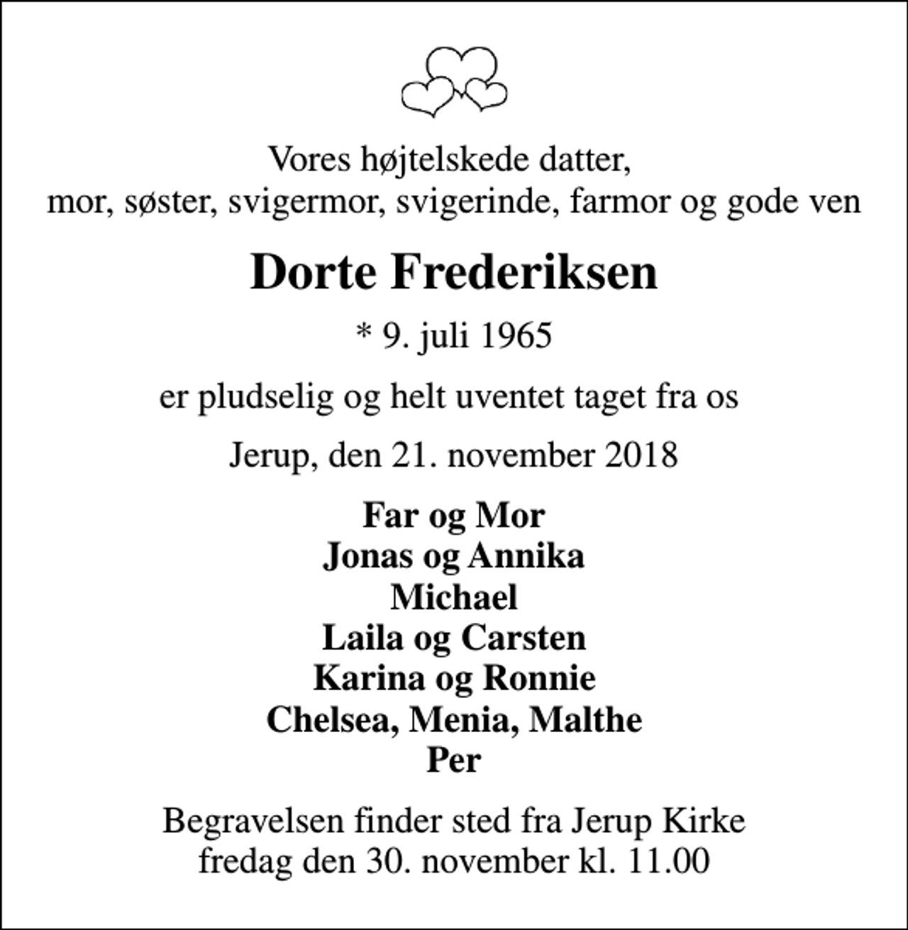 <p>Vores højtelskede datter, mor, søster, svigermor, svigerinde, farmor og gode ven<br />Dorte Frederiksen<br />* 9. juli 1965<br />er pludselig og helt uventet taget fra os<br />Jerup, den 21. november 2018<br />Far og Mor Jonas og Annika Michael Laila og Carsten Karina og Ronnie Chelsea, Menia, Malthe Per<br />Begravelsen finder sted fra Jerup Kirke fredag den 30. november kl. 11.00</p>
