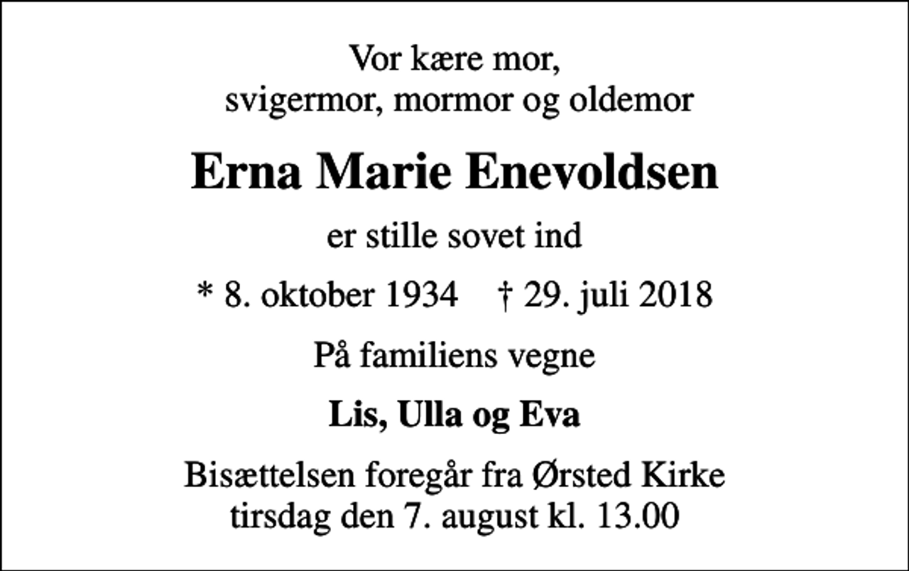 <p>Vor kære mor, svigermor, mormor og oldemor<br />Erna Marie Enevoldsen<br />er stille sovet ind<br />* 8. oktober 1934 ✝ 29. juli 2018<br />På familiens vegne<br />Lis, Ulla og Eva<br />Bisættelsen foregår fra Ørsted Kirke tirsdag den 7. august kl. 13.00</p>