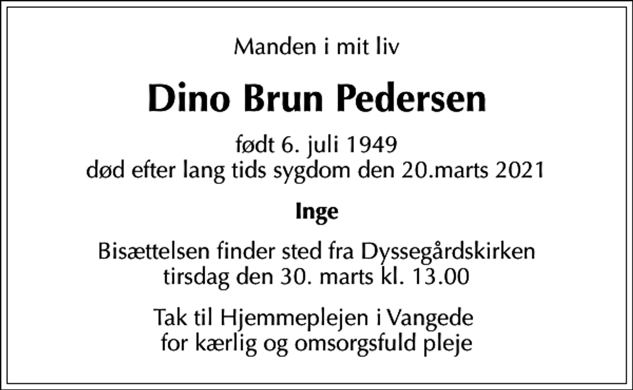 <p>Manden i mit liv<br />Dino Brun Pedersen<br />født 6. juli 1949 død efter lang tids sygdom den 20.marts 2021<br />Inge<br />Bisættelsen finder sted fra Dyssegårdskirken tirsdag den 30. marts kl. 13.00<br />Tak til Hjemmeplejen i Vangede for kærlig og omsorgsfuld pleje</p>