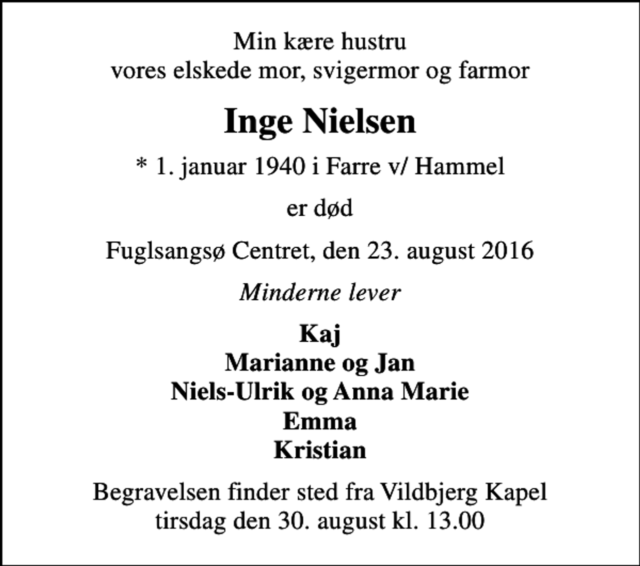 <p>Min kære hustru vores elskede mor, svigermor og farmor<br />Inge Nielsen<br />* 1. januar 1940 i Farre v/ Hammel<br />er død<br />Fuglsangsø Centret, den 23. august 2016<br />Minderne lever<br />Kaj Marianne og Jan Niels-Ulrik og Anna Marie Emma Kristian<br />Begravelsen finder sted fra Vildbjerg Kapel tirsdag den 30. august kl. 13.00</p>