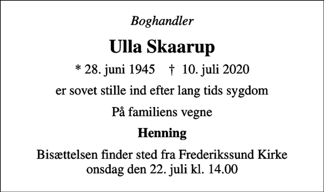 <p>Boghandler<br />Ulla Skaarup<br />* 28. juni 1945 ✝ 10. juli 2020<br />er sovet stille ind efter lang tids sygdom<br />På familiens vegne<br />Henning<br />Bisættelsen finder sted fra Frederikssund Kirke onsdag den 22. juli kl. 14.00</p>