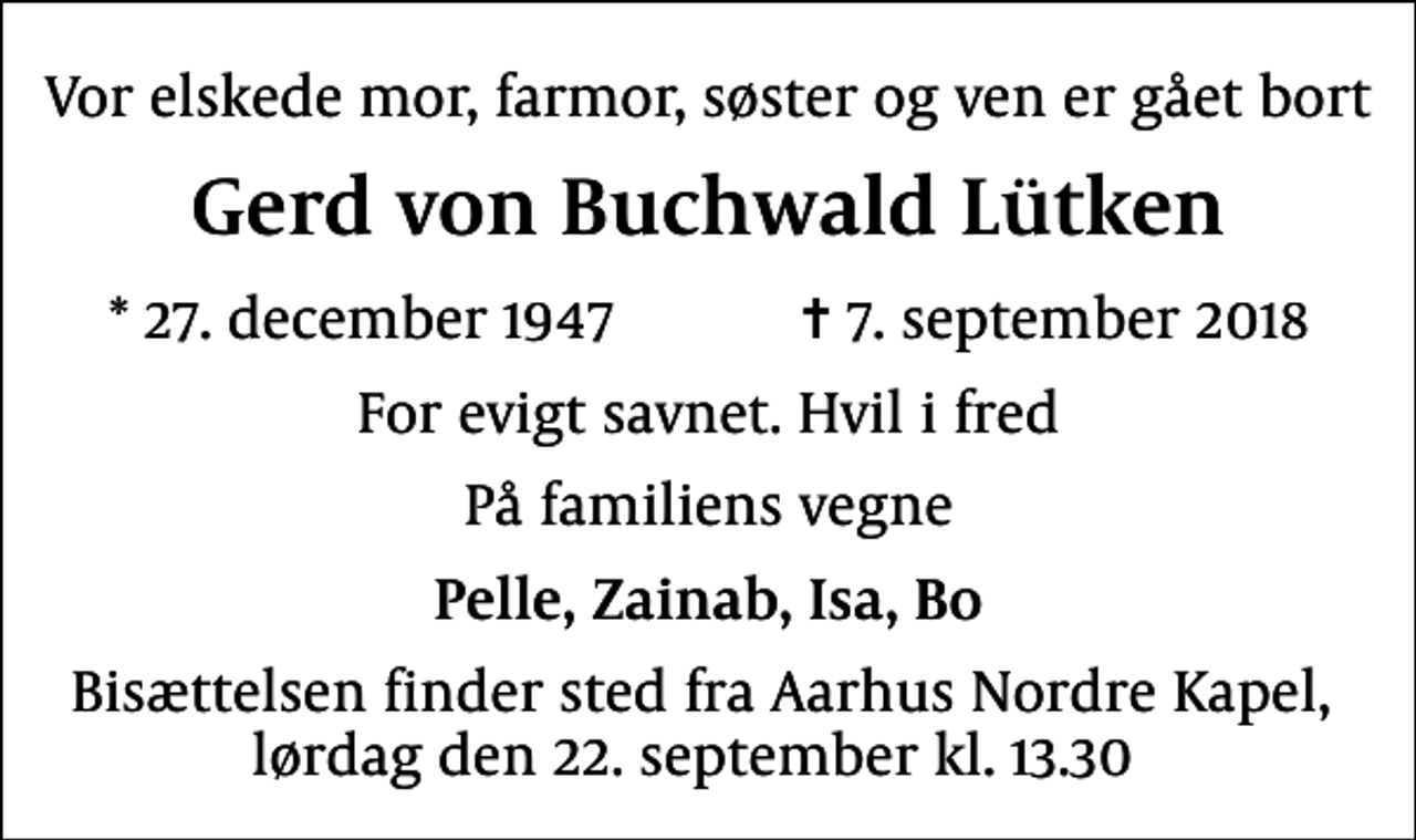 <p>Vor elskede mor, farmor, søster og ven er gået bort<br />Gerd von Buchwald Lütken<br />* 27. december 1947 ✝ 7. september 2018<br />For evigt savnet. Hvil i fred<br />På familiens vegne<br />Pelle, Zainab, Isa, Bo<br />Bisættelsen finder sted fra Aarhus Nordre Kapel, lørdag den 22. september kl. 13.30</p>