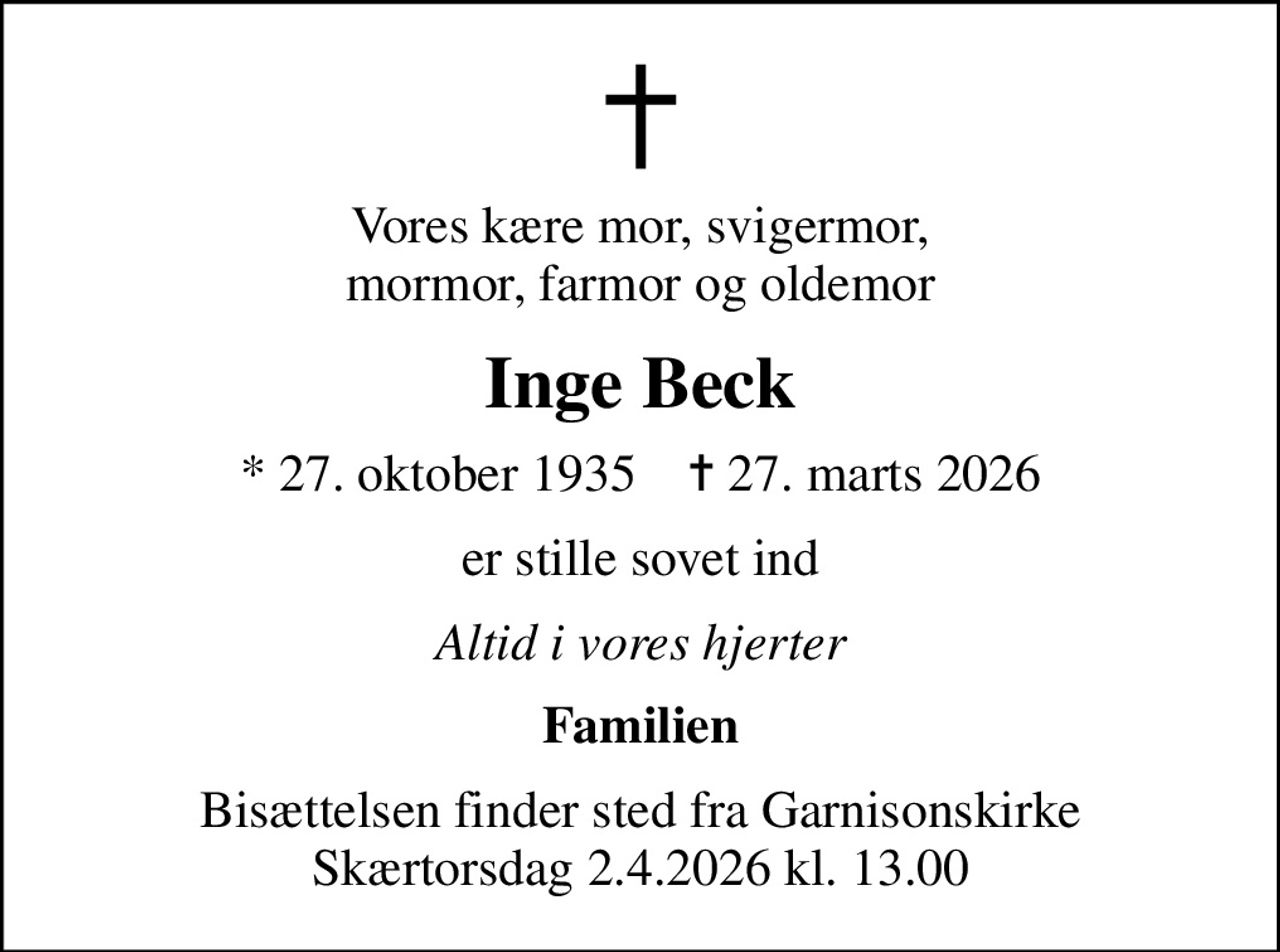 Vores kære mor, svigermor, mormor, farmor og oldemor
Inge Beck
* 27. oktober 1935    ✝ 27. marts 2026
er stille sovet ind
Altid i vores hjerter
Familien
Bisættelsen finder sted fra Garnisonskirke Skærtorsdag 2.4.2026 kl. 13.00
