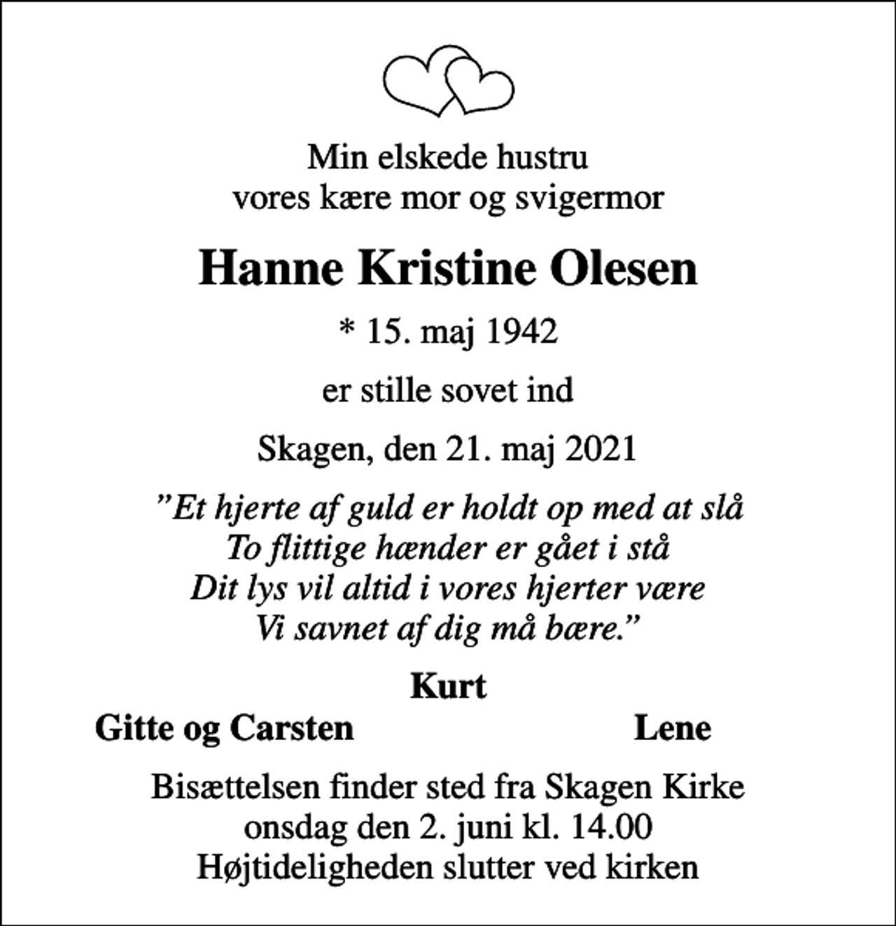 <p>Min elskede hustru vores kære mor og svigermor<br />Hanne Kristine Olesen<br />* 15. maj 1942<br />er stille sovet ind<br />Skagen, den 21. maj 2021<br />Et hjerte af guld er holdt op med at slå To flittige hænder er gået i stå Dit lys vil altid i vores hjerter være Vi savnet af dig må bære.<br />Kurt<br />Gitte og Carsten<br />Lene<br />Bisættelsen finder sted fra Skagen Kirke onsdag den 2. juni kl. 14.00 Højtideligheden slutter ved kirken</p>