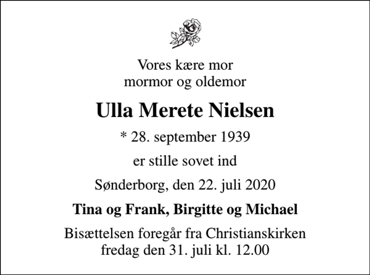 <p>Vores kære mor mormor og oldemor<br />Ulla Merete Nielsen<br />* 28. september 1939<br />er stille sovet ind<br />Sønderborg, den 22. juli 2020<br />Tina og Frank, Birgitte og Michael<br />Bisættelsen foregår fra Christianskirken fredag den 31. juli kl. 12.00</p>