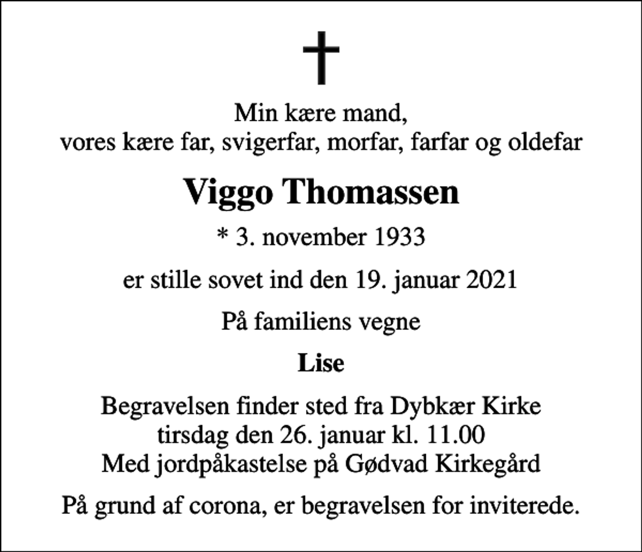 <p>Min kære mand, vores kære far, svigerfar, morfar, farfar og oldefar<br />Viggo Thomassen<br />* 3. november 1933<br />er stille sovet ind den 19. januar 2021<br />På familiens vegne<br />Lise<br />Begravelsen finder sted fra Dybkær Kirke tirsdag den 26. januar kl. 11.00 Med jordpåkastelse på Gødvad Kirkegård<br />På grund af corona, er begravelsen for inviterede.</p>