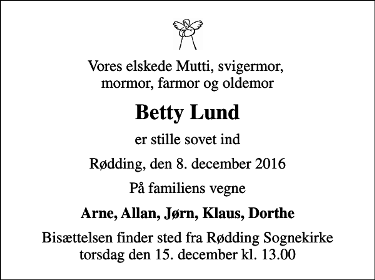 <p>Vores elskede Mutti, svigermor, mormor, farmor og oldemor<br />Betty Lund<br />er stille sovet ind<br />Rødding, den 8. december 2016<br />På familiens vegne<br />Arne, Allan, Jørn, Klaus, Dorthe<br />Bisættelsen finder sted fra Rødding Sognekirke torsdag den 15. december kl. 13.00</p>