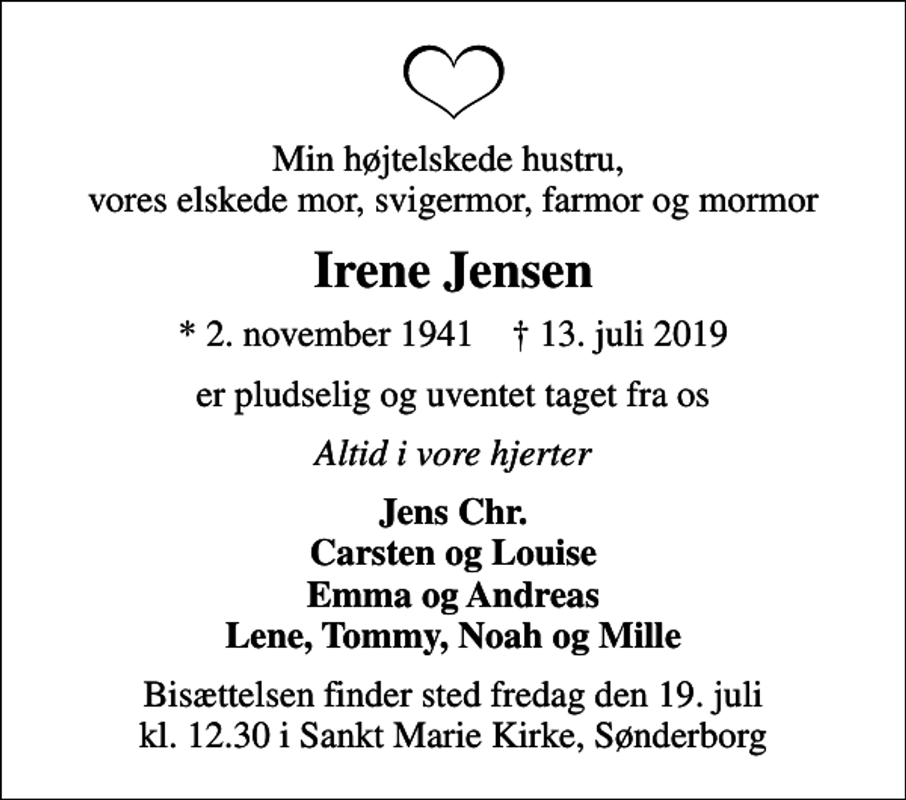 <p>Min højtelskede hustru, vores elskede mor, svigermor, farmor og mormor<br />Irene Jensen<br />* 2. november 1941 ✝ 13. juli 2019<br />er pludselig og uventet taget fra os<br />Altid i vore hjerter<br />Jens Chr. Carsten og Louise Emma og Andreas Lene, Tommy, Noah og Mille<br />Bisættelsen finder sted fredag den 19. juli kl. 12.30 i Sankt Marie Kirke, Sønderborg</p>