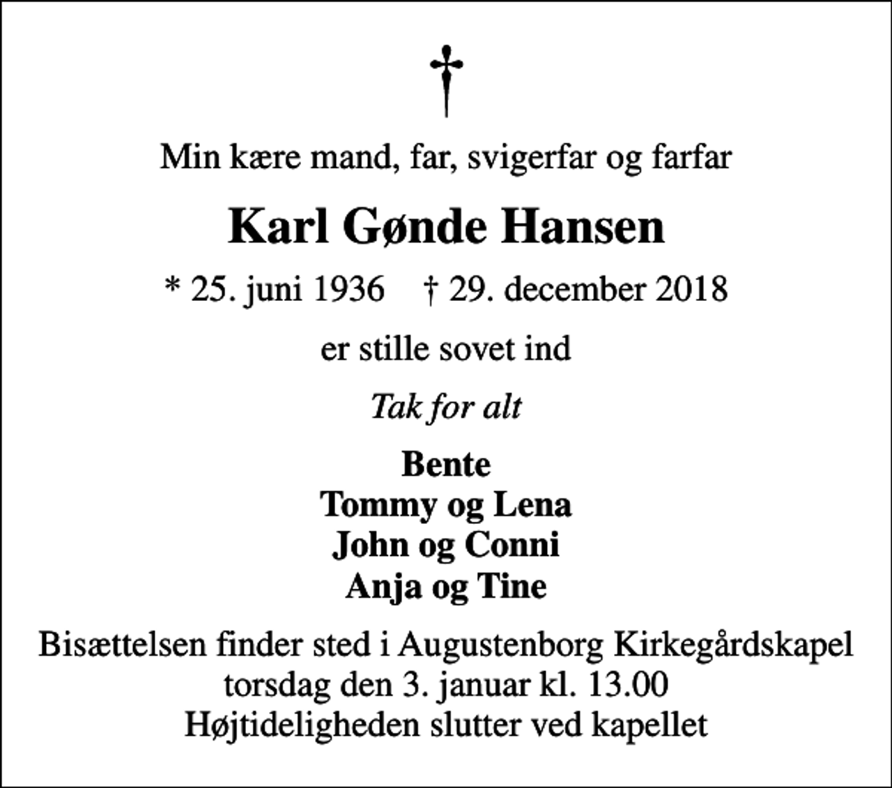 <p>Min kære mand, far, svigerfar og farfar<br />Karl Gønde Hansen<br />* 25. juni 1936 ✝ 29. december 2018<br />er stille sovet ind<br />Tak for alt<br />Bente Tommy og Lena John og Conni Anja og Tine<br />Bisættelsen finder sted i Augustenborg Kirkegårdskapel torsdag den 3. januar kl. 13.00 Højtideligheden slutter ved kapellet</p>