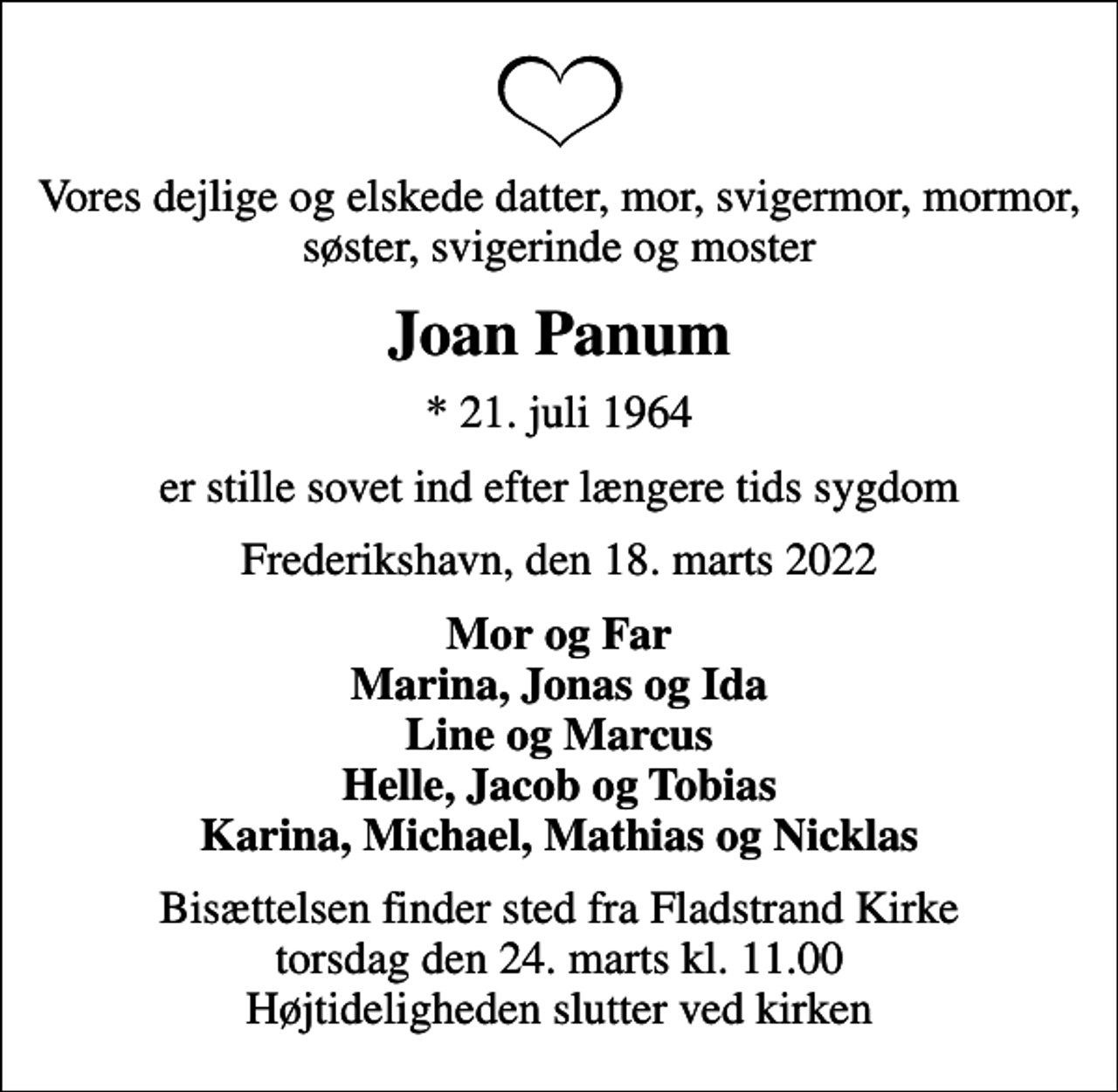 <p>Vores dejlige og elskede datter, mor, svigermor, mormor, søster, svigerinde og moster<br />Joan Panum<br />* 21. juli 1964<br />er stille sovet ind efter længere tids sygdom<br />Frederikshavn, den 18. marts 2022<br />Mor og Far Marina, Jonas og Ida Line og Marcus Helle, Jacob og Tobias Karina, Michael, Mathias og Nicklas<br />Bisættelsen finder sted fra Fladstrand Kirke torsdag den 24. marts kl. 11.00 Højtideligheden slutter ved kirken</p>