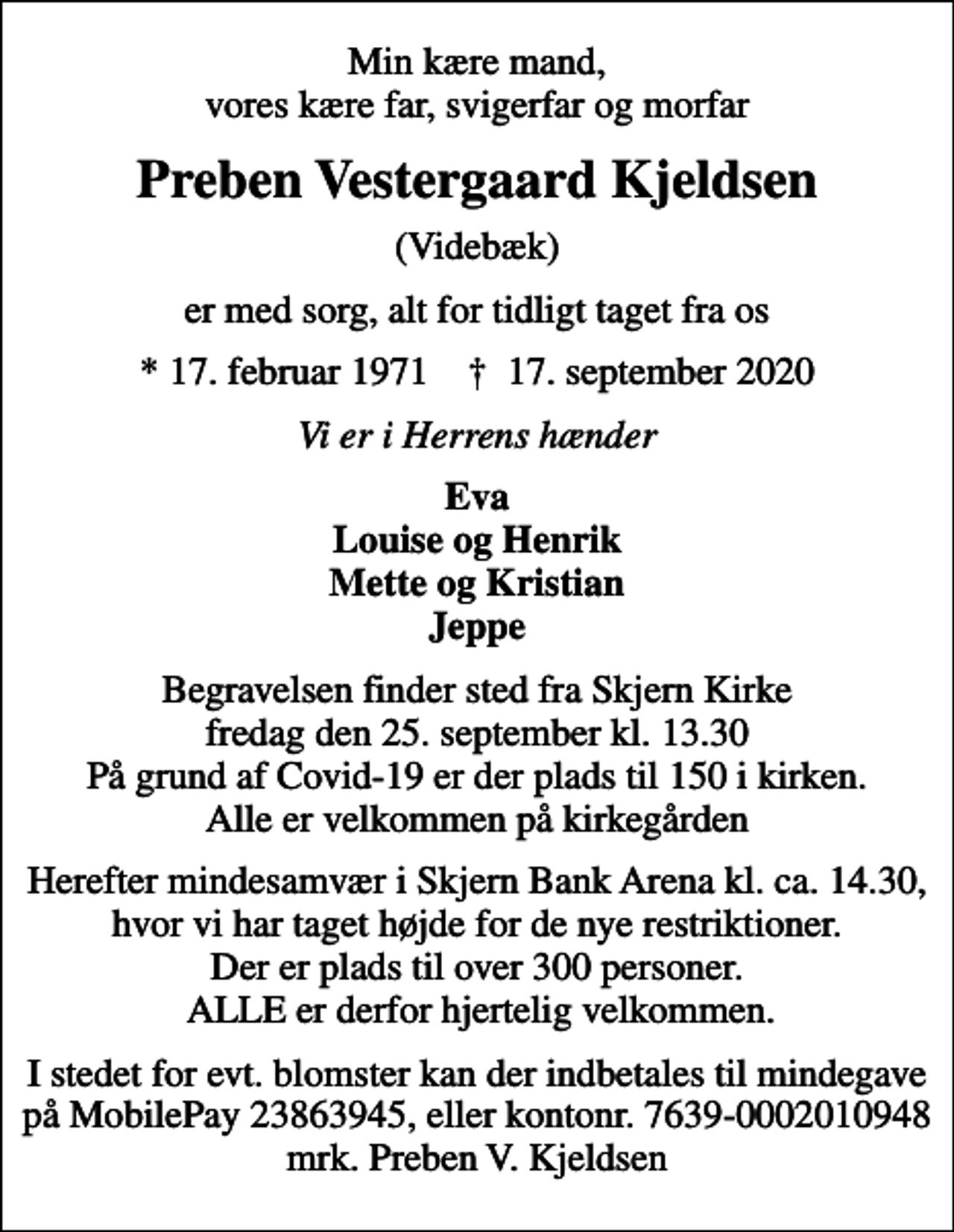 <p>Min kære mand, vores kære far, svigerfar og morfar<br />Preben Vestergaard Kjeldsen<br />(Videbæk)<br />er med sorg, alt for tidligt taget fra os<br />* 17. februar 1971 ✝ 17. september 2020<br />Vi er i Herrens hænder<br />Eva Louise og Henrik Mette og Kristian Jeppe<br />Begravelsen finder sted fra Skjern Kirke fredag den 25. september kl. 13.30 På grund af Covid-19 er der plads til 150 i kirken. Alle er velkommen på kirkegården<br />Herefter mindesamvær i Skjern Bank Arena kl. ca. 14.30, hvor vi har taget højde for de nye restriktioner. Der er plads til over 300 personer. ALLE er derfor hjertelig velkommen.<br />I stedet for evt. blomster kan der indbetales til mindegave på MobilePay 23863945, eller kontonr. 7639-0002010948 mrk. Preben V. Kjeldsen</p>