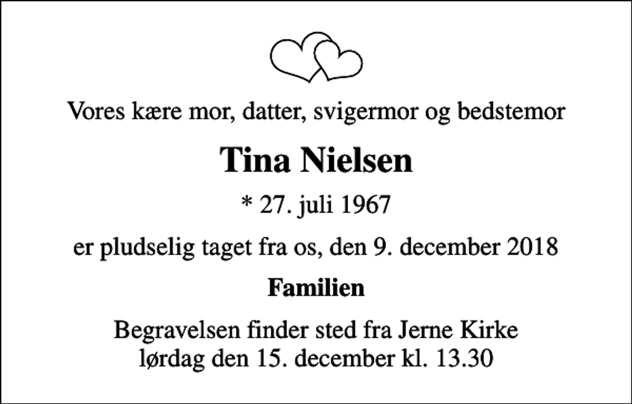 <p>Vores kære mor, datter, svigermor og bedstemor<br />Tina Nielsen<br />* 27. juli 1967<br />er pludselig taget fra os, den 9. december 2018<br />Familien<br />Begravelsen finder sted fra Jerne Kirke lørdag den 15. december kl. 13.30</p>