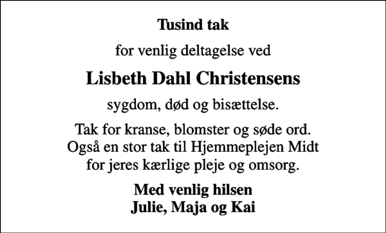<p>Tusind tak<br />for venlig deltagelse ved<br />Lisbeth Dahl Christensens<br />sygdom, død og bisættelse.<br />Tak for kranse, blomster og søde ord. Også en stor tak til Hjemmeplejen Midt for jeres kærlige pleje og omsorg.<br />Med venlig hilsen Julie, Maja og Kai</p>