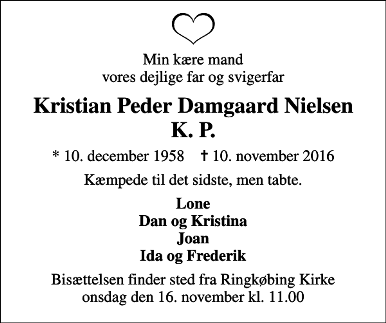<p>Min kære mand vores dejlige far og svigerfar<br />Kristian Peder Damgaard Nielsen K. P.<br />* 10. december 1958 ✝ 10. november 2016<br />Kæmpede til det sidste, men tabte.<br />Lone Dan og Kristina Joan Ida og Frederik<br />Bisættelsen finder sted fra Ringkøbing Kirke onsdag den 16. november kl. 11.00</p>