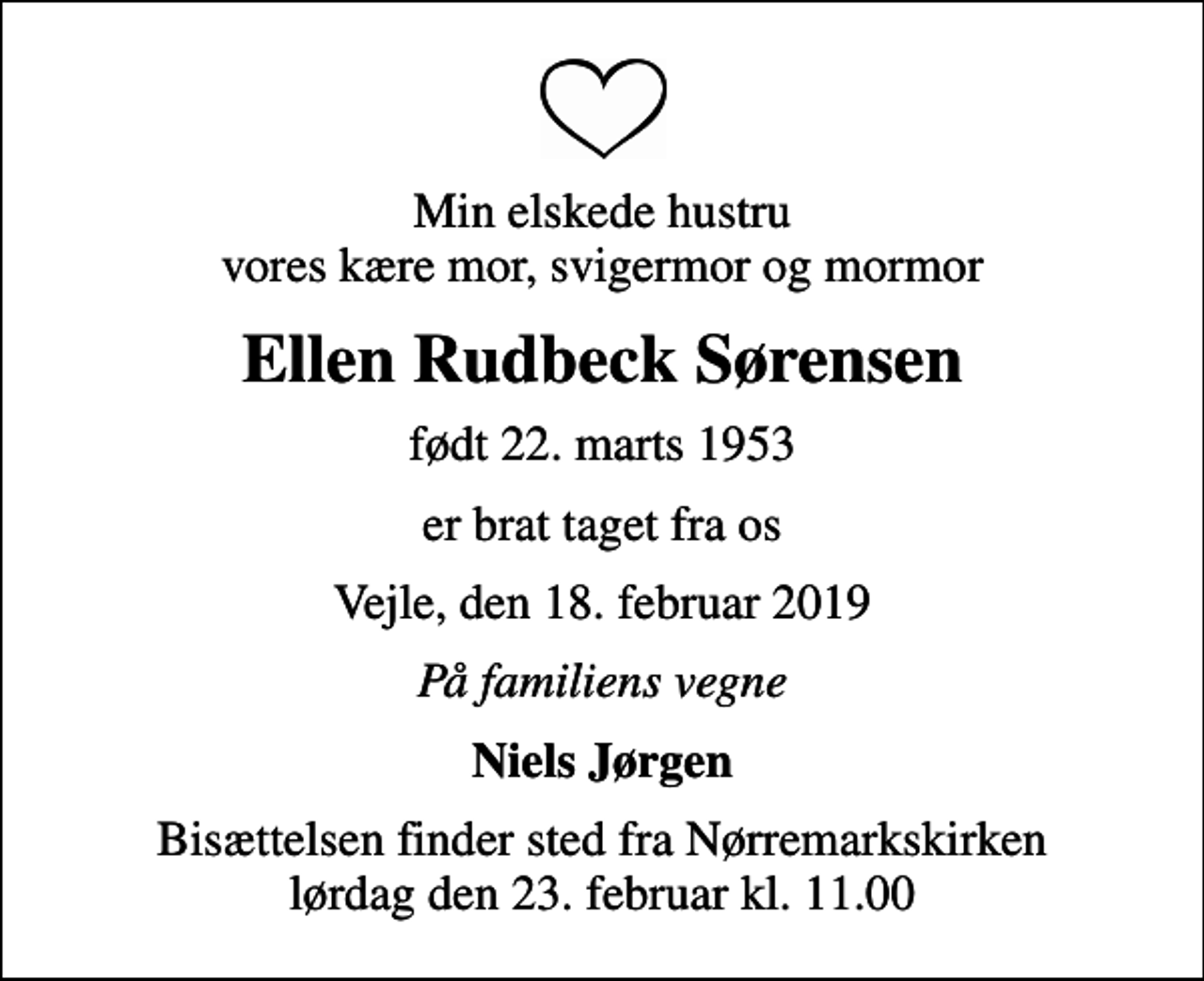 <p>Min elskede hustru vores kære mor, svigermor og mormor<br />Ellen Rudbeck Sørensen<br />født 22. marts 1953<br />er brat taget fra os<br />Vejle, den 18. februar 2019<br />På familiens vegne<br />Niels Jørgen<br />Bisættelsen finder sted fra Nørremarkskirken lørdag den 23. februar kl. 11.00</p>