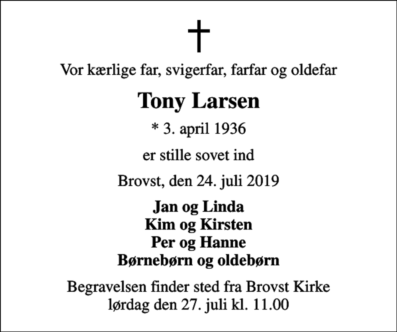 <p>Vor kærlige far, svigerfar, farfar og oldefar<br />Tony Larsen<br />* 3. april 1936<br />er stille sovet ind<br />Brovst, den 24. juli 2019<br />Jan og Linda Kim og Kirsten Per og Hanne Børnebørn og oldebørn<br />Begravelsen finder sted fra Brovst Kirke lørdag den 27. juli kl. 11.00</p>