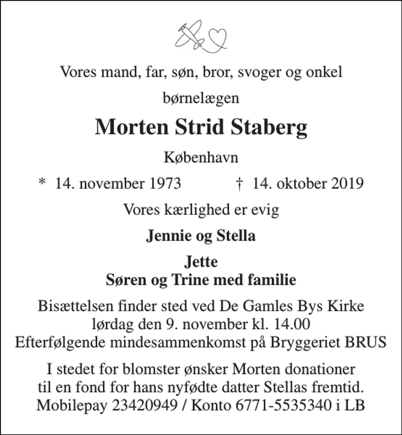 <p>Vores mand, far, søn, bror, svoger og onkel<br />børnelægen<br />Morten Strid Staberg<br />København<br />*​ 14. november 1973​ †​ 14. oktober 2019<br />Vores kærlighed er evig<br />Jennie og Stella<br />Jette Søren og Trine med familie<br />Bisættelsen finder sted ved De Gamles Bys Kirke lørdag den 9. november kl. 14.00 Efterfølgende mindesammenkomst på Bryggeriet BRUS<br />I stedet for blomster ønsker Morten donationer til en fond for hans nyfødte datter Stellas fremtid. Mobilepay 23420949 / Konto 6771-5535340 i LB</p>