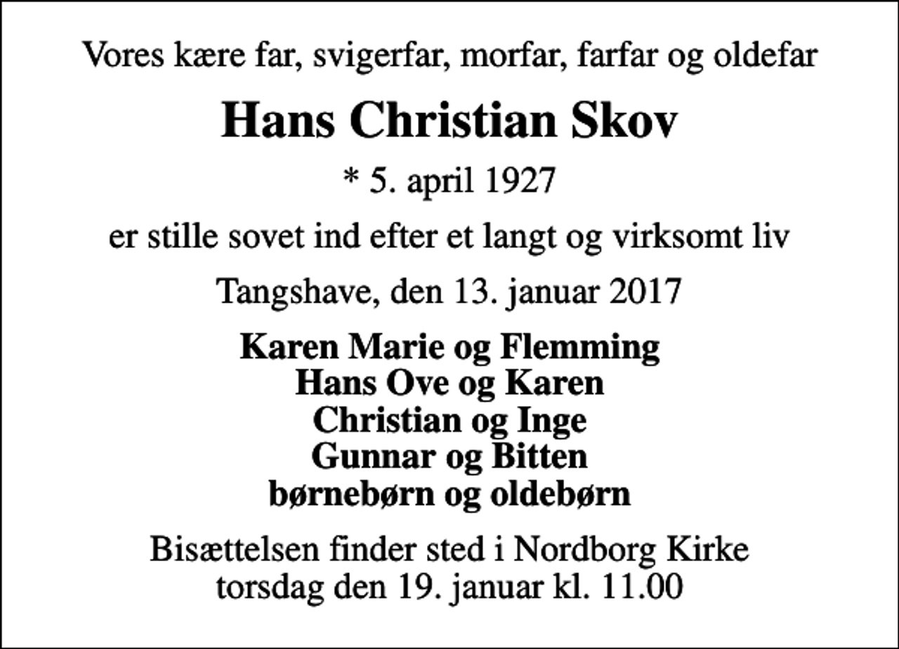 <p>Vores kære far, svigerfar, morfar, farfar og oldefar<br />Hans Christian Skov<br />* 5. april 1927<br />er stille sovet ind efter et langt og virksomt liv<br />Tangshave, den 13. januar 2017<br />Karen Marie og Flemming Hans Ove og Karen Christian og Inge Gunnar og Bitten børnebørn og oldebørn<br />Bisættelsen finder sted i Nordborg Kirke torsdag den 19. januar kl. 11.00</p>