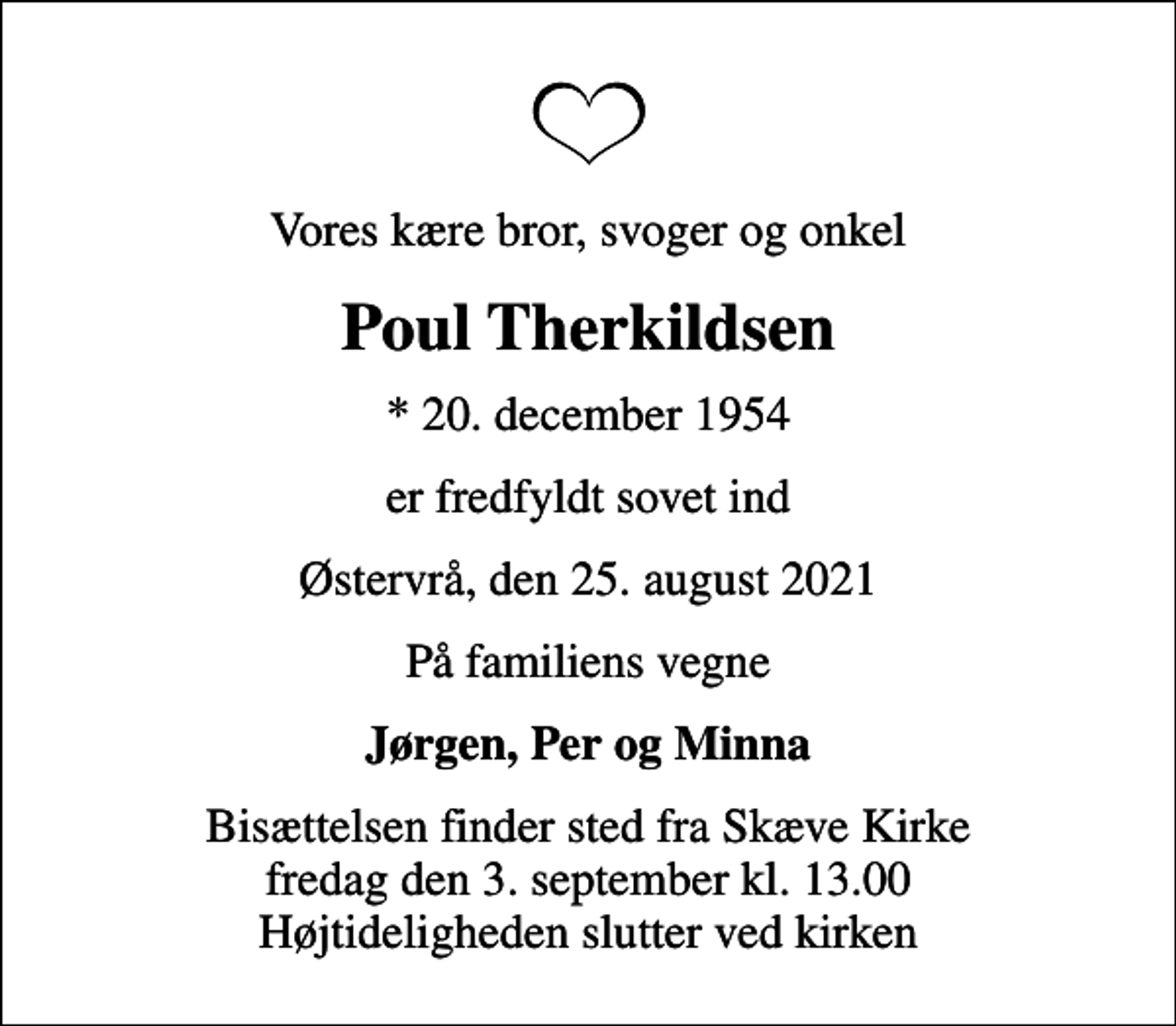 <p>Vores kære bror, svoger og onkel<br />Poul Therkildsen<br />* 20. december 1954<br />er fredfyldt sovet ind<br />Østervrå, den 25. august 2021<br />På familiens vegne<br />Jørgen, Per og Minna<br />Bisættelsen finder sted fra Skæve Kirke fredag den 3. september kl. 13.00 Højtideligheden slutter ved kirken</p>