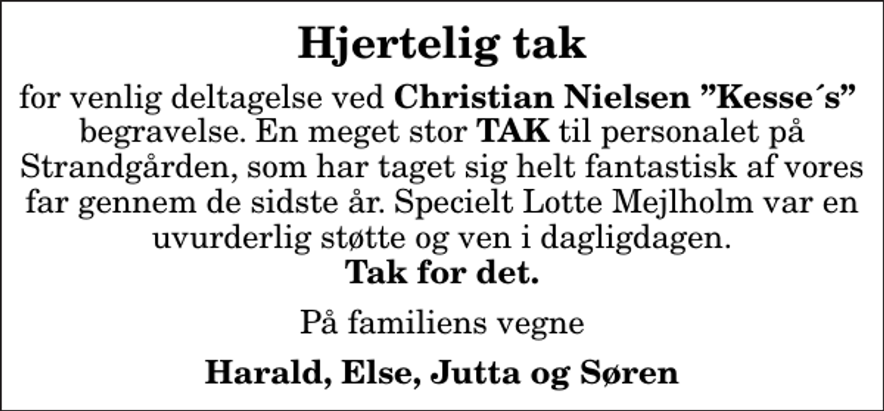 <p>Hjertelig tak<br />for venlig deltagelse ved<em> Christian Nielsen Kesse´s</em> begravelse. En meget stor<em> TAK</em> til personalet på Strandgården, som har taget sig helt fantastisk af vores far gennem de sidste år. Specielt Lotte Mejlholm var en uvurderlig støtte og ven i dagligdagen. <em>Tak for det.<br />På familiens vegne<br />Harald, Else, Jutta og Søren</em></p>