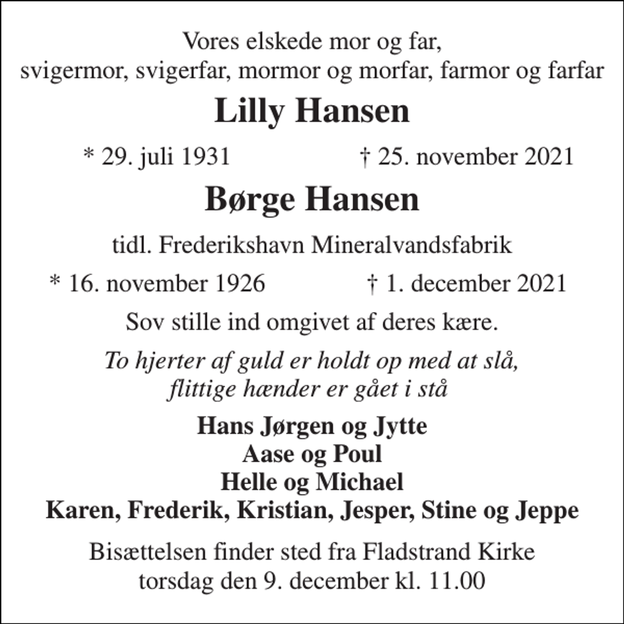 <p>Vores elskede mor og far, svigermor, svigerfar, mormor og morfar, farmor og farfar<br />Lilly Hansen<br />*​ 29. juli 1931<br />†​ 25. november 2021<br />Børge Hansen<br />tidl. Frederikshavn Mineralvandsfabrik<br />*​ 16. november 1926<br />†​ 1. december 2021<br />Sov stille ind omgivet af deres kære.<br />To hjerter af guld er holdt op med at slå, flittige hænder er gået i stå<br />Hans Jørgen og Jytte Aase og Poul Helle og Michael Karen, Frederik, Kristian, Jesper, Stine og Jeppe<br />Bisættelsen​ finder sted fra Fladstrand Kirke​ torsdag den 9. december​ kl. 11.00</p>