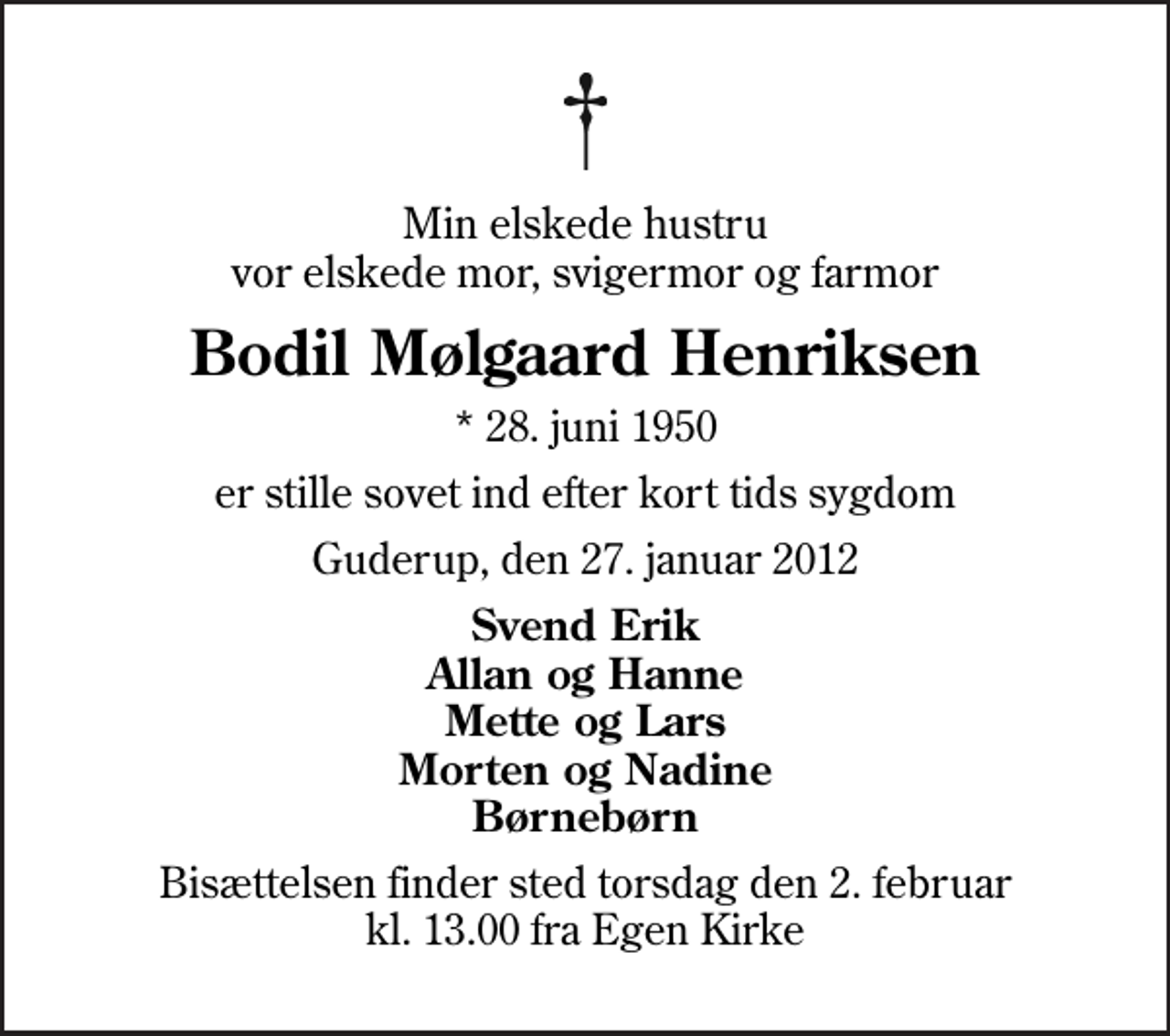 <p>Min elskede hustru vor elskede mor, svigermor og farmor<br />Bodil Mølgaard Henriksen<br />* 28. juni 1950<br />er stille sovet ind efter kort tids sygdom<br />Guderup, den 27. januar 2012<br />Svend Erik Allan og Hanne Mette og Lars Morten og Nadine Børnebørn<br />Bisættelsen finder sted torsdag den 2. februar kl. 13.00 fra Egen Kirke</p>