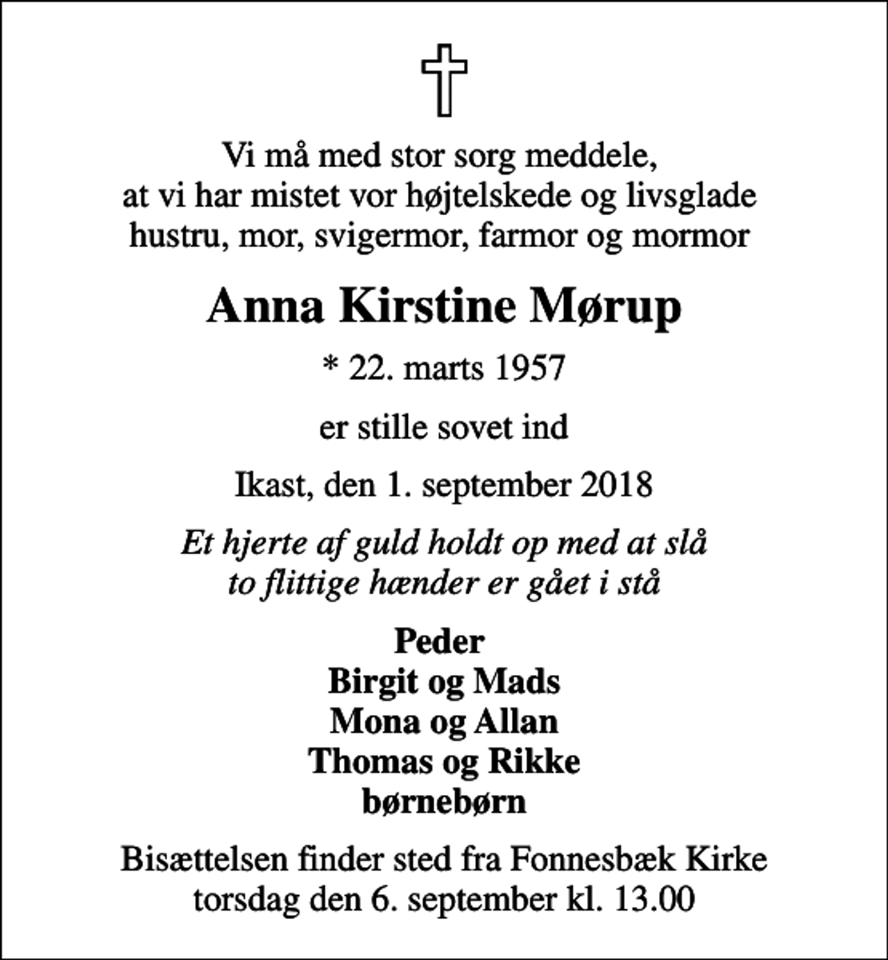 <p>Vi må med stor sorg meddele, at vi har mistet vor højtelskede og livsglade hustru, mor, svigermor, farmor og mormor<br />Anna Kirstine Mørup<br />* 22. marts 1957<br />er stille sovet ind<br />Ikast, den 1. september 2018<br />Et hjerte af guld holdt op med at slå to flittige hænder er gået i stå<br />Peder Birgit og Mads Mona og Allan Thomas og Rikke børnebørn<br />Bisættelsen finder sted fra Fonnesbæk Kirke torsdag den 6. september kl. 13.00</p>