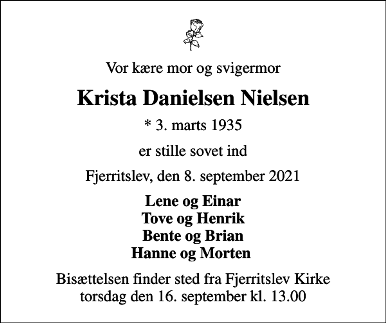 <p>Vor kære mor og svigermor<br />Krista Danielsen Nielsen<br />* 3. marts 1935<br />er stille sovet ind<br />Fjerritslev, den 8. september 2021<br />Lene og Einar Tove og Henrik Bente og Brian Hanne og Morten<br />Bisættelsen finder sted fra Fjerritslev Kirke torsdag den 16. september kl. 13.00</p>