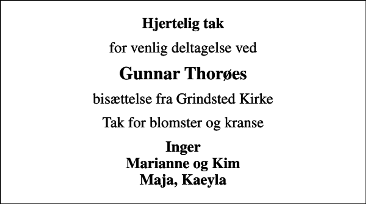 <p>Hjertelig tak<br />for venlig deltagelse ved<br />Gunnar Thorøes<br />bisættelse fra Grindsted Kirke<br />Tak for blomster og kranse<br />Inger Marianne og Kim Maja, Kaeyla</p>
