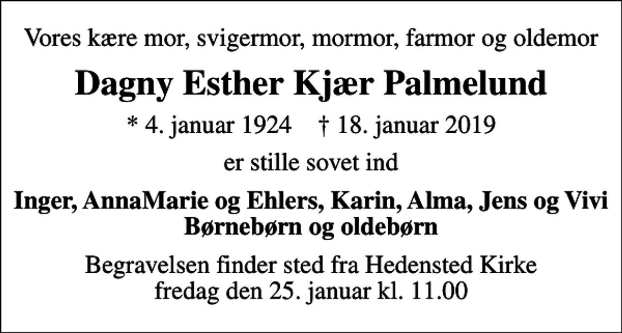 <p>Vores kære mor, svigermor, mormor, farmor og oldemor<br />Dagny Esther Kjær Palmelund<br />* 4. januar 1924 ✝ 18. januar 2019<br />er stille sovet ind<br />Inger, AnnaMarie og Ehlers, Karin, Alma, Jens og Vivi Børnebørn og oldebørn<br />Begravelsen finder sted fra Hedensted Kirke fredag den 25. januar kl. 11.00</p>