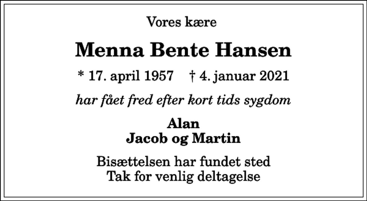 <p>Vores kære<br />Menna Bente Hansen<br />* 17. april 1957 ✝ 4. januar 2021<br />har fået fred efter kort tids sygdom<br />Alan Jacob og Martin<br />Bisættelsen har fundet sted Tak for venlig deltagelse</p>