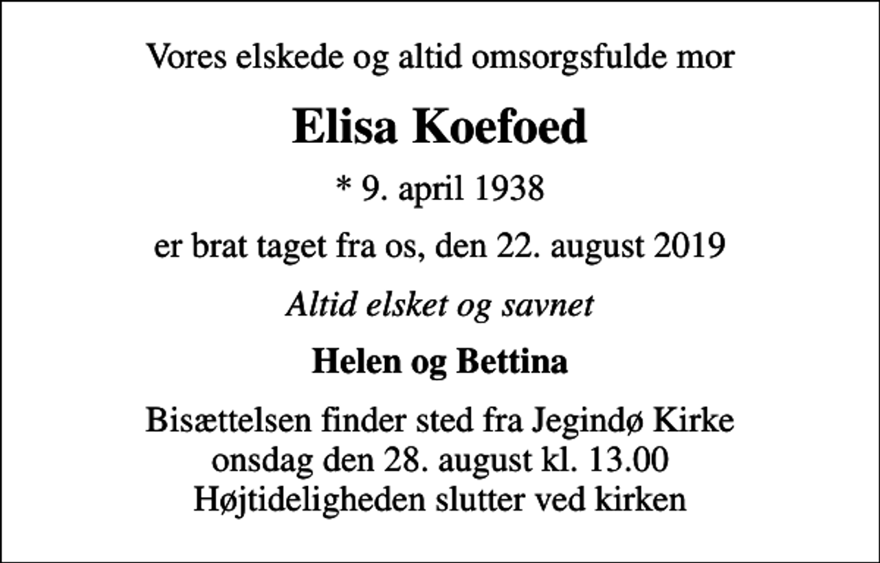 <p>Vores elskede og altid omsorgsfulde mor<br />Elisa Koefoed<br />* 9. april 1938<br />er brat taget fra os, den 22. august 2019<br />Altid elsket og savnet<br />Helen og Bettina<br />Bisættelsen finder sted fra Jegindø Kirke onsdag den 28. august kl. 13.00 Højtideligheden slutter ved kirken</p>