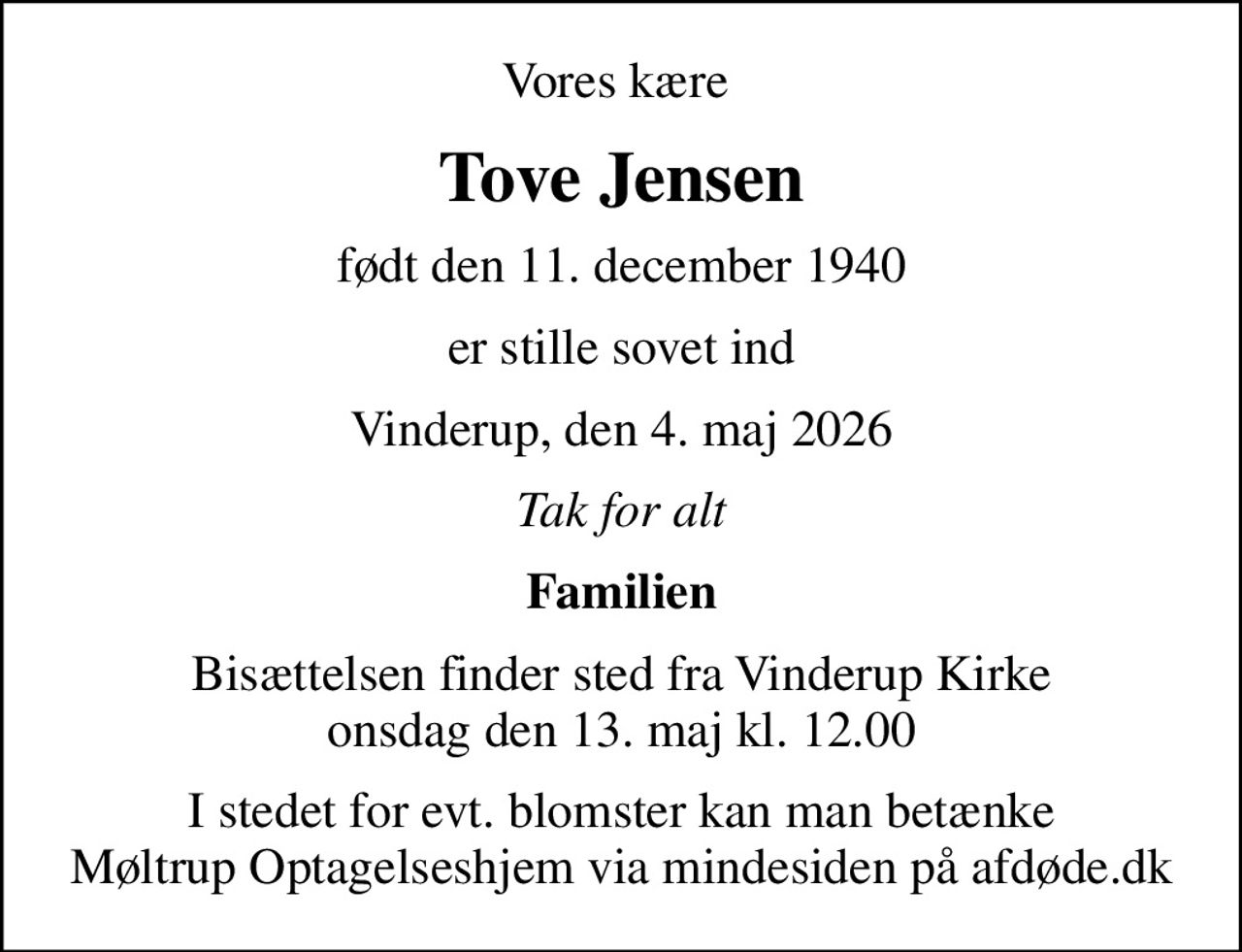 Vores kære 
Tove Jensen
født den 11. december 1940
er stille sovet ind
Vinderup, den 4. maj 2026
Tak for alt
Familien
Bisættelsen finder sted fra Vinderup Kirke  onsdag den 13. maj kl. 12.00 
I stedet for evt. blomster kan man betænke
					Møltrup Optagelseshjem via mindesiden på afdøde.dk