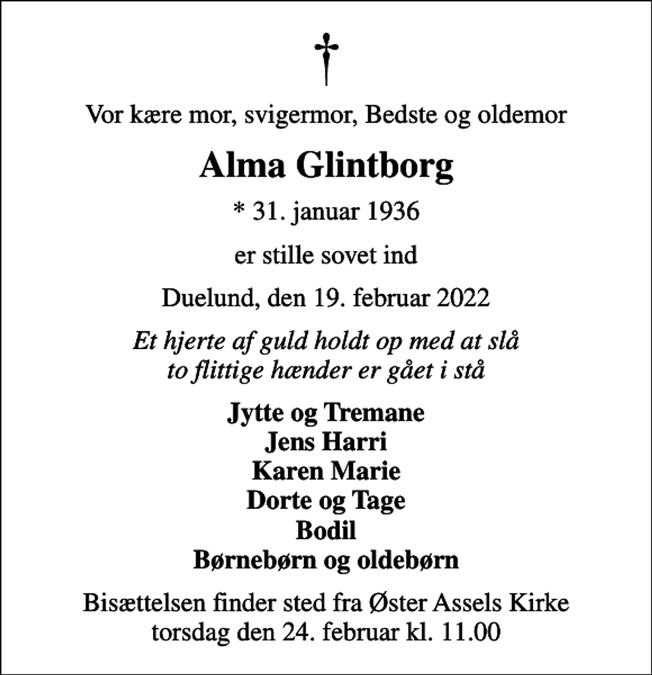 <p>Vor kære mor, svigermor, Bedste og oldemor<br />Alma Glintborg<br />* 31. januar 1936<br />er stille sovet ind<br />Duelund, den 19. februar 2022<br />Et hjerte af guld holdt op med at slå to flittige hænder er gået i stå<br />Jytte og Tremane Jens Harri Karen Marie Dorte og Tage Bodil Børnebørn og oldebørn<br />Bisættelsen finder sted fra Øster Assels Kirke torsdag den 24. februar kl. 11.00</p>