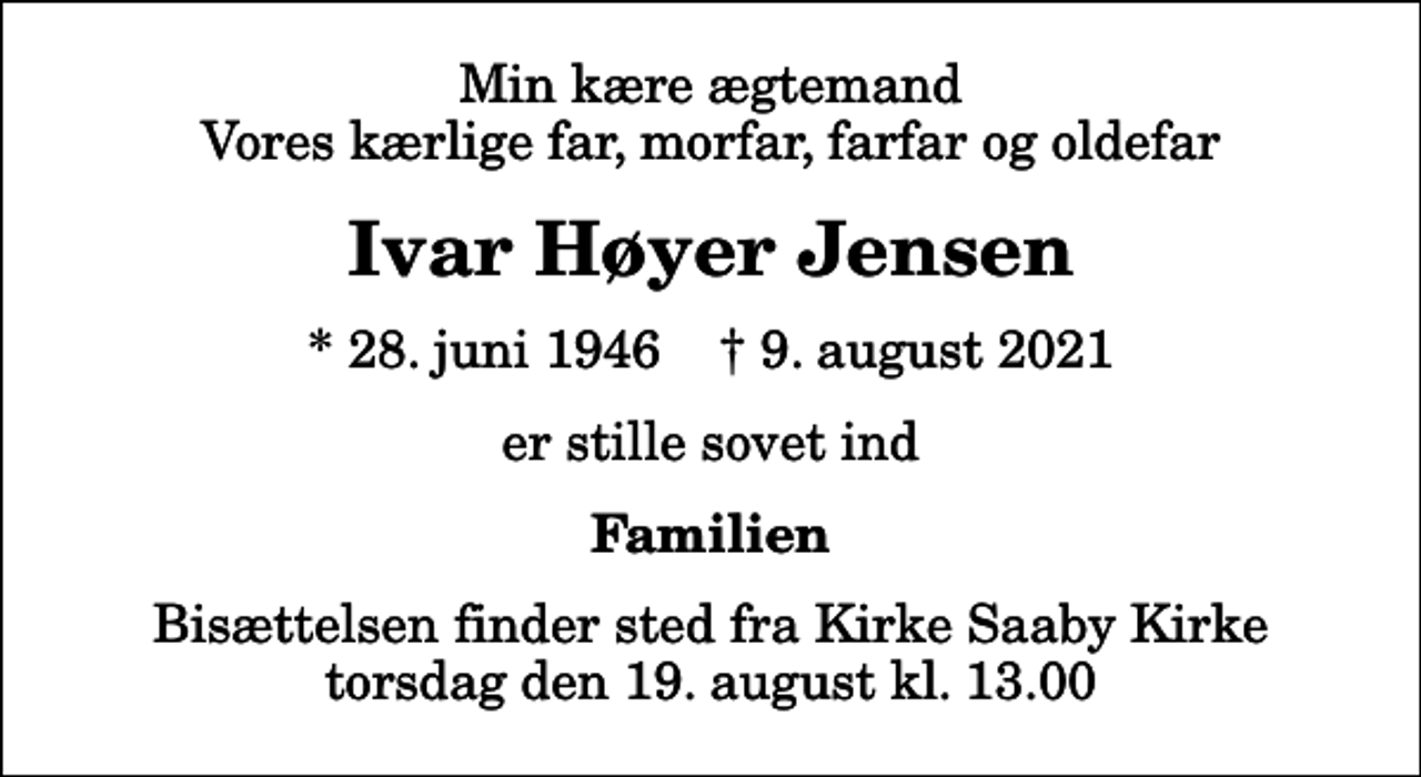 <p>Min kære ægtemand Vores kærlige far, morfar, farfar og oldefar<br />Ivar Høyer Jensen<br />* 28. juni 1946 ✝ 9. august 2021<br />er stille sovet ind<br />Familien<br />Bisættelsen finder sted fra Kirke Saaby Kirke torsdag den 19. august kl. 13.00</p>