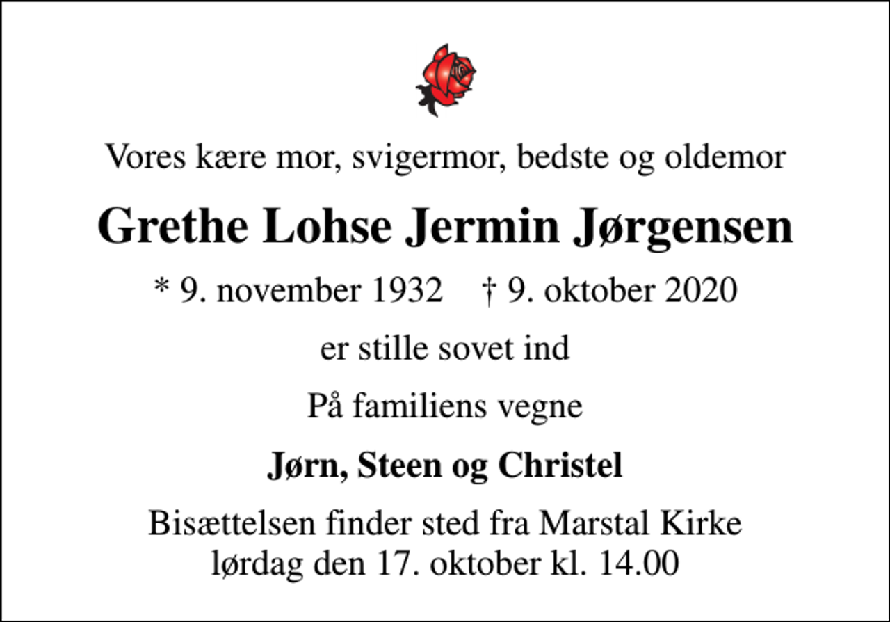 <p>Vores kære mor, svigermor, bedste og oldemor<br />Grethe Lohse Jermin Jørgensen<br />* 9. november 1932 ✝ 9. oktober 2020<br />er stille sovet ind<br />På familiens vegne<br />Jørn, Steen og Christel<br />Bisættelsen finder sted fra Marstal Kirke lørdag den 17. oktober kl. 14.00</p>