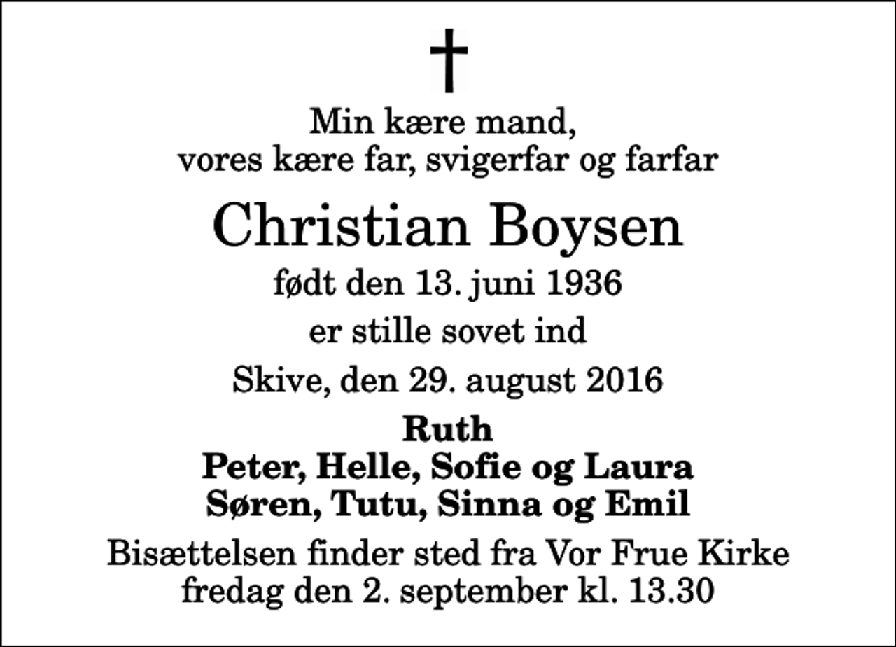 <p>Min kære mand, vores kære far, svigerfar og farfar<br />Christian Boysen<br />født den 13. juni 1936<br />er stille sovet ind<br />Skive, den 29. august 2016<br />Ruth Peter, Helle, Sofie og Laura Søren, Tutu, Sinna og Emil<br />Bisættelsen finder sted fra Vor Frue Kirke fredag den 2. september kl. 13.30</p>