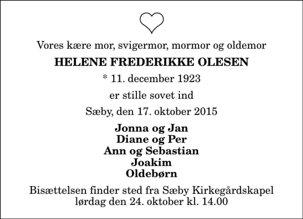 <p>Vores kære mor, svigermor, mormor og oldemor<br />Helene Frederikke Olesen<br />* 11. december 1923<br />er stille sovet ind<br />Sæby, den 17. oktober 2015<br />Jonna og Jan Diane og Per Ann og Sebastian Joakim Oldebørn<br />Bisættelsen finder sted fra Sæby Kirkegårdskapel lørdag den 24. oktober kl. 14.00</p>
