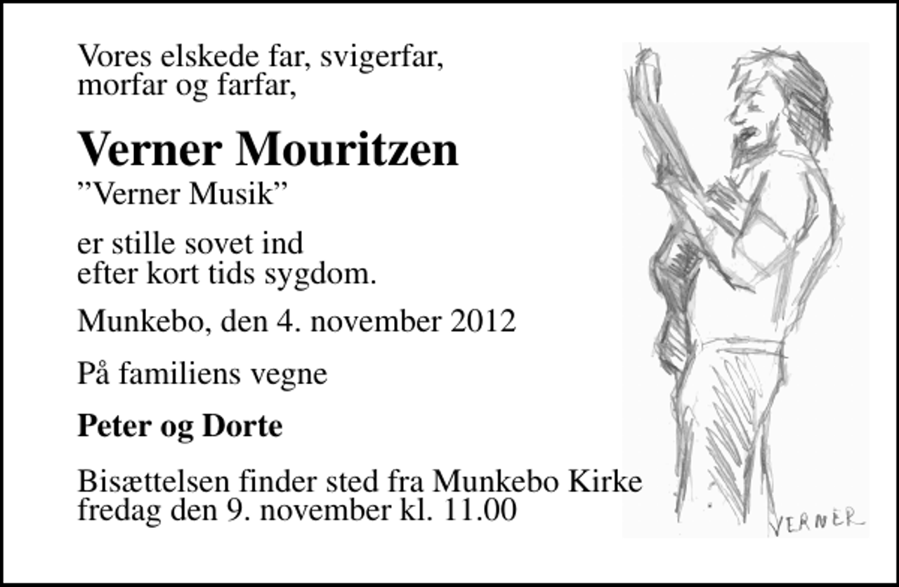 <p>Vores elskede far, svigerfar, morfar og farfar,<br />Verner Mouritzen<br />Verner Musik<br />er stille sovet ind efter kort tids sygdom.<br />Munkebo, den 4. november 2012<br />På familiens vegne<br />Peter og Dorte<br />Bisættelsen finder sted fra Munkebo Kirke fredag den 9. november kl. 11.00</p>