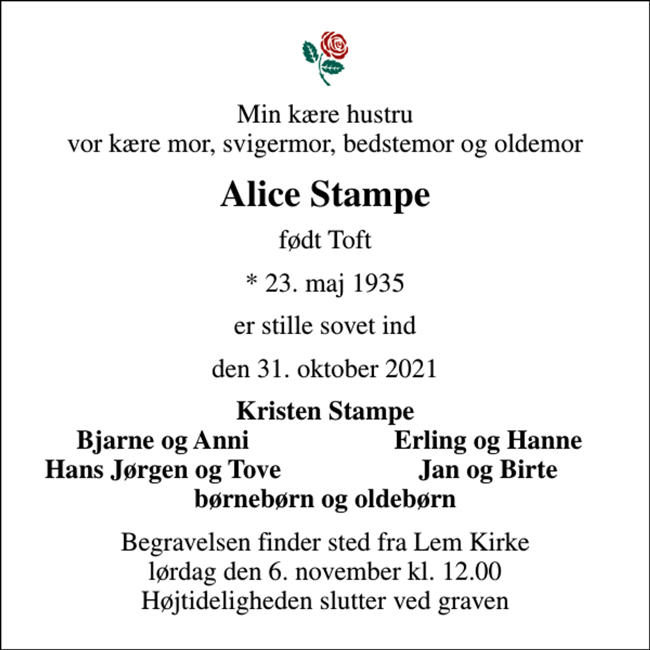 <p>Min kære hustru vor kære mor, svigermor, bedstemor og oldemor<br />Alice Stampe<br />født Toft<br />* 23. maj 1935<br />er stille sovet ind<br />den 31. oktober 2021<br />Kristen Stampe<br />Bjarne og Anni<br />Erling og Hanne<br />Hans Jørgen og Tove<br />Jan og Birte<br />Begravelsen finder sted fra Lem Kirke lørdag den 6. november kl. 12.00 Højtideligheden slutter ved graven</p>