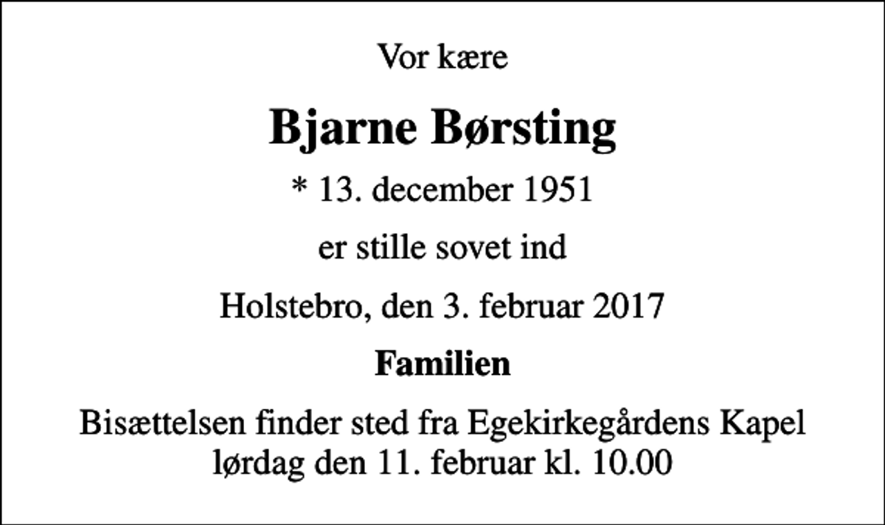 <p>Vor kære<br />Bjarne Børsting<br />* 13. december 1951<br />er stille sovet ind<br />Holstebro, den 3. februar 2017<br />Familien<br />Bisættelsen finder sted fra Egekirkegårdens Kapel lørdag den 11. februar kl. 10.00</p>