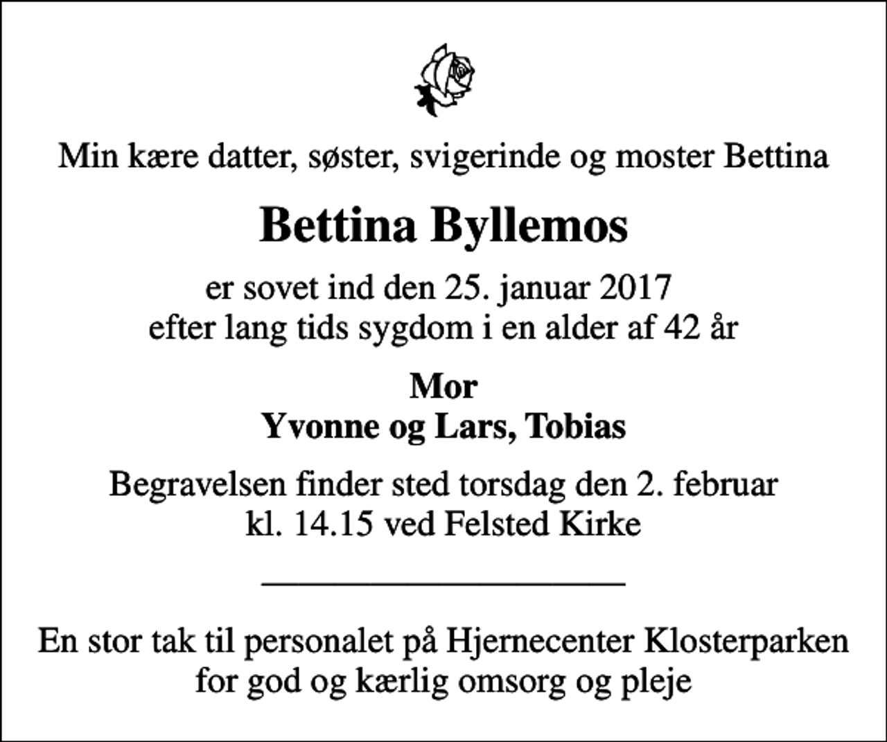 <p>Min kære datter, søster, svigerinde og moster Bettina<br />Bettina Byllemos<br />er sovet ind den 25. januar 2017 efter lang tids sygdom i en alder af 42 år<br />Mor Yvonne og Lars, Tobias<br />Begravelsen finder sted torsdag den 2. februar kl. 14.15 ved Felsted Kirke<br />En stor tak til personalet på Hjernecenter Klosterparken for god og kærlig omsorg og pleje</p>