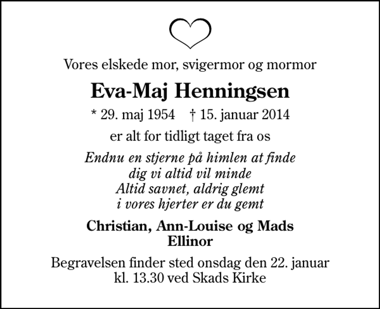 <p>Vores elskede mor, svigermor og mormor<br />Eva-Maj Henningsen<br />* 29. maj 1954 ✝ 15. januar 2014<br />er alt for tidligt taget fra os<br />Endnu en stjerne på himlen at finde dig vi altid vil minde Altid savnet, aldrig glemt i vores hjerter er du gemt<br />Christian, Ann-Louise og Mads Ellinor<br />Begravelsen finder sted onsdag den 22. januar kl. 13.30 ved Skads Kirke</p>