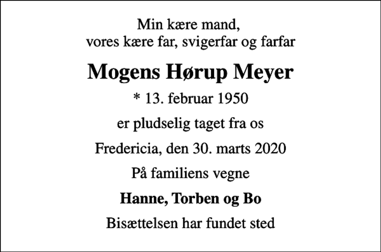 <p>Min kære mand, vores kære far, svigerfar og farfar<br />Mogens Hørup Meyer<br />* 13. februar 1950<br />er pludselig taget fra os<br />Fredericia, den 30. marts 2020<br />På familiens vegne<br />Hanne, Torben og Bo<br />Bisættelsen har fundet sted</p>