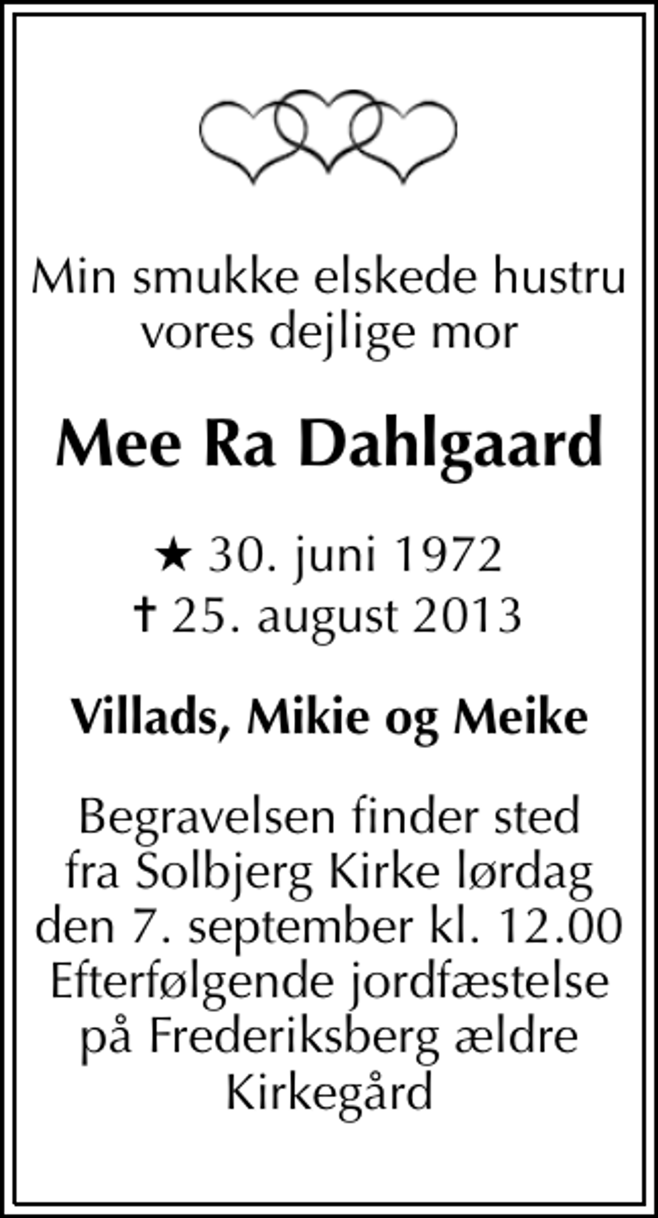 <p>Min smukke elskede hustru vores dejlige mor<br />Mee Ra Dahlgaard<br />* 30. juni 1972<br />✝ 25. august 2013<br />Villads, Mikie og Meike<br />Begravelsen finder sted fra Solbjerg Kirke lørdag den 7. september kl. 12.00 Efterfølgende jordfæstelse på Frederiksberg ældre Kirkegård</p>